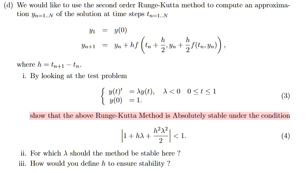 (d) We would like to use the second order Runge-Kutta method to compute an approximation yn=1..N of the solution at time steps tn=1..N

y1 = y(0)
yn+1 = yn + h f(tn + frach2, yn + frach2 f(tn, yn)),

where h = tn+1 - tn.
i. By looking at the test problem

 y(t)' = lambda y(t), lambda < 0, 0 le t le 1
 y(0) = 1.

show that the above Runge-Kutta Method is Absolutely stable under the condition

|1 + hlambda + frach^2lambda^22| < 1.

ii. For which lambda should the method be stable here ?
iii. How would you define h to ensure stability ?