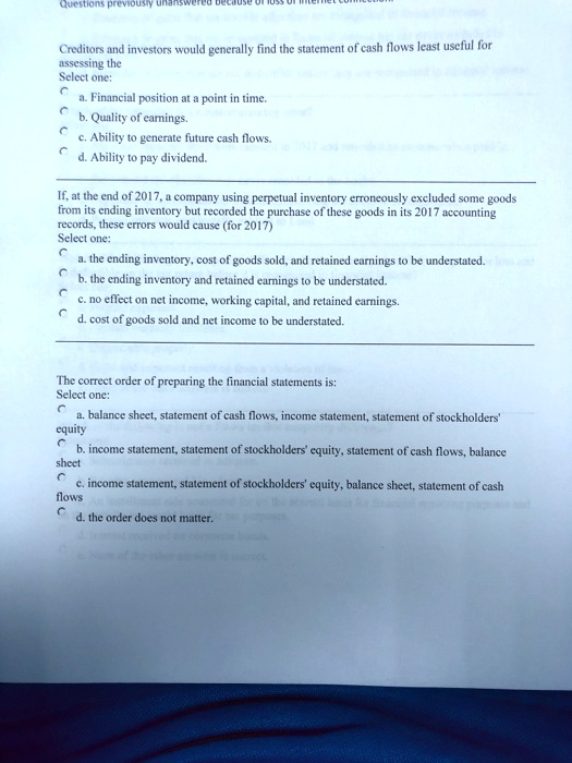 Creditors and investors would generally find the statement of cash flows least useful for assessing the
Select one:
a. Financial position at a point in time.
b. Quality of earnings.
c. Ability to generate future cash flows.
d. Ability to pay dividend.

If, at the end of 2017, a company using perpetual inventory erroneously excluded some goods from its ending inventory but recorded the purchase of these goods in its 2017 accounting records, these errors would cause (for 2017)
Select one:
a. the ending inventory, cost of goods sold, and retained earnings to be understated.
b. the ending inventory and retained earnings to be understated.
c. no effect on net income, working capital, and retained earnings.
d. cost of goods sold and net income to be understated.

The correct order of preparing the financial statements is:
Select one:
a. balance sheet, statement of cash flows, income statement, statement of stockholders' equity
b. income statement, statement of stockholders' equity, statement of cash flows, balance sheet
c. income statement, statement of stockholders' equity, balance sheet, statement of cash flows
d. the order does not matter.