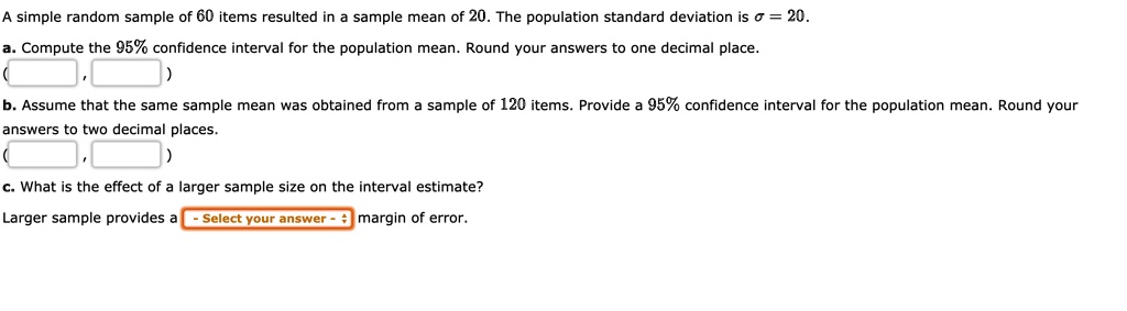 A simple random sample of 60 items resulted in a sample mean of 20. The population standard deviation is ? = 20.
a. Compute the 95% confidence interval for the population mean. Round your answers to one decimal place.
( , )
b. Assume that the same sample mean was obtained from a sample of 120 items. Provide a 95% confidence interval for the population mean. Round your answers to two decimal places.
( , )
c. What is the effect of a larger sample size on the interval estimate?
Larger sample provides a - Select your answer - margin of error.