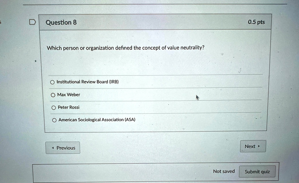 Question 8
Which person or organization defined the concept of value neutrality?
Institutional Review Board (IRB)
Max Weber
Peter Rossi
American Sociological Association (ASA)