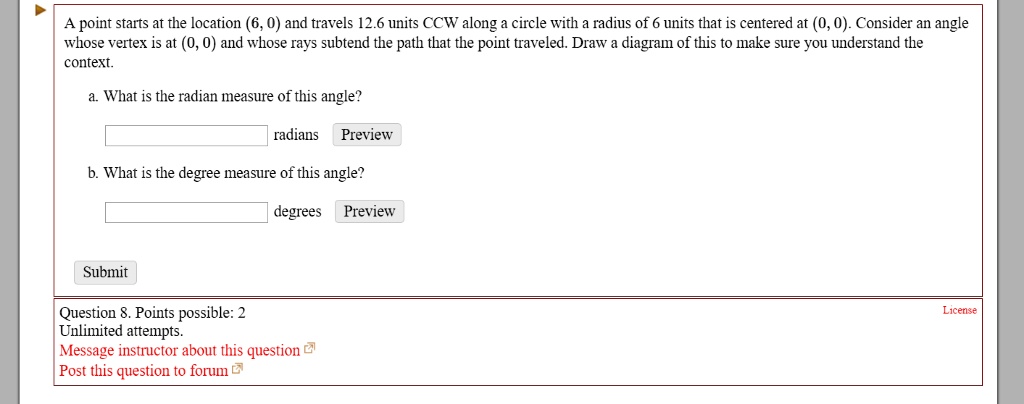 A point starts at the location (6, 0) and travels 12.6 units CCW along a circle with a radius of 6 units that is centered at (0, 0). Consider an angle whose vertex is at (0, 0) and whose rays subtend the path that the point traveled. Draw a diagram of this to make sure you understand the context.
a. What is the radian measure of this angle?
radians Preview
b. What is the degree measure of this angle?
degrees Preview
Submit
Question 8. Points possible: 2
Unlimited attempts.
Message instructor about this question
Post this question to forum
License