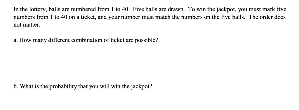 In the lottery, balls are numbered from 1 to 40. Five balls are drawn. To win the jackpot, you must mark five numbers from 1 to 40 on a ticket, and your number must match the numbers on the five balls. The order does not matter.

a. How many different combination of ticket are possible?


b. What is the probability that you will win the jackpot?
