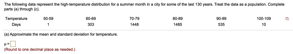 The following data represent the high-temperature distribution for a summer month in a city for some of the last 130 years. Treat the data as a population. Complete parts (a) through (c).
Temperature 50-59 60-69 70-79 80-89 90-99 100-109
Days 1 303 1448 1485 535 10
(a) Approximate the mean and standard deviation for temperature.
? =
(Round to one decimal place as needed.)