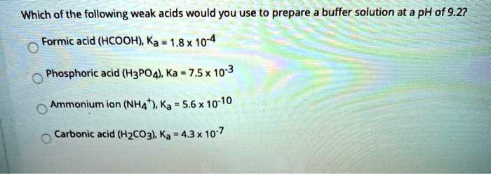 Which of the following weak acids would you use to prepare a buffer solution at a pH of 9.2?
Formic acid (HCOOH), Ka = 1.8 	imes 10^-4
Phosphoric acid (H3PO4), Ka = 7.5 	imes 10^-3
Ammonium ion (NH4^+), Ka = 5.6 	imes 10^-10
Carbonic acid (H2CO3), Ka = 4.3 	imes 10^-7