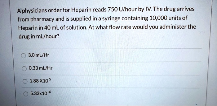 A physicians order for Heparin reads 750 U/hour by IV. The drug arrives from pharmacy and is supplied in a syringe containing 10,000 units of Heparin in 40 mL of solution. At what flow rate would you administer the drug in mL/hour?
3.0 mL/Hr
0.33 mL/Hr
1.88 X10 5
5.33x10 -6