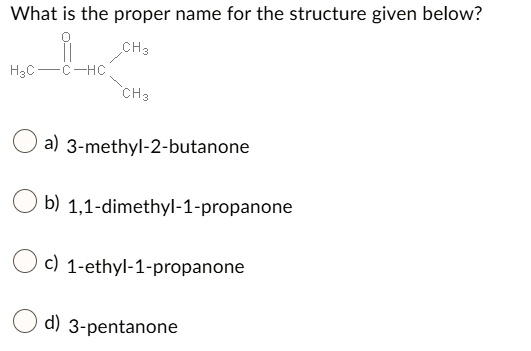 What is the proper name for the structure given below?
O CH3
H3C — C — HC 
CH3
a) 3-methyl-2-butanone
b) 1,1-dimethyl-1-propanone
c) 1-ethyl-1-propanone
d) 3-pentanone