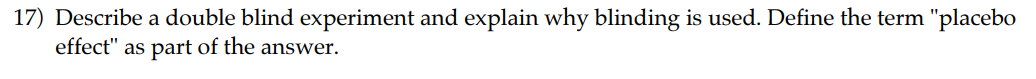 17) Describe a double blind experiment and explain why blinding is used. Define the term "placebo effect" as part of the answer.