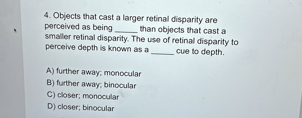 4. Objects that cast a larger retinal disparity are
perceived as being  than objects that cast a
smaller retinal disparity. The use of retinal disparity to
perceive depth is known as a  cue to depth.
A) further away; monocular
B) further away; binocular
C) closer; monocular
D) closer; binocular