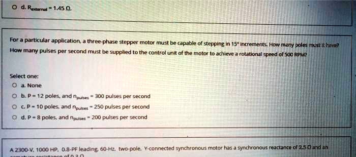 Od. Rexternal = 1.45 Ω.
For a particular application, a three-phase stepper motor must be capable of stepping in 15^∘ increments. How many poles must it have?
How many pulses per second must be supplied to the control unit of the motor to achieve a rotational speed of 500 RPM?
Select one:
Oa. None
Ob. P = 12 poles, and npulses = 300 pulses per second
Oc. P = 10 poles, and npulses = 250 pulses per second
Od. P = 8 poles, and npulses = 200 pulses per second
A 2300-V, 1000 HP, 0.8-PF leading, 60-Hz, two-pole, Y-connected synchronous motor has a synchronous reactance of 2.5 Ω and an