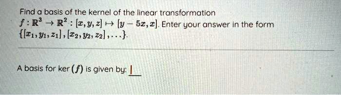 Find a basis of the kernel of the linear transformation
f: (mathbbR^3 	o mathbbR^2): ([x, y, z] mapsto [y - 5x, x]). Enter your answer in the form
( [x1, y1, z1], [x2, y2, z2], dots ).
A basis for ker ((f)) is given by: 