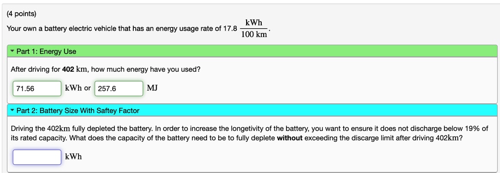 (4 points)
Your own a battery electric vehicle that has an energy usage rate of 17.8 (kWh)/(100 km).
Part 1: Energy Use
After driving for 402 km, how much energy have you used?
71.56 kWh or 257.6 MJ
Part 2: Battery Size With Saftey Factor
Driving the 402km fully depleted the battery. In order to increase the longetivity of the battery, you want to ensure it does not discharge below 19% of
its rated capacity. What does the capacity of the battery need to be to fully deplete without exceeding the discarge limit after driving 402km?
kWh