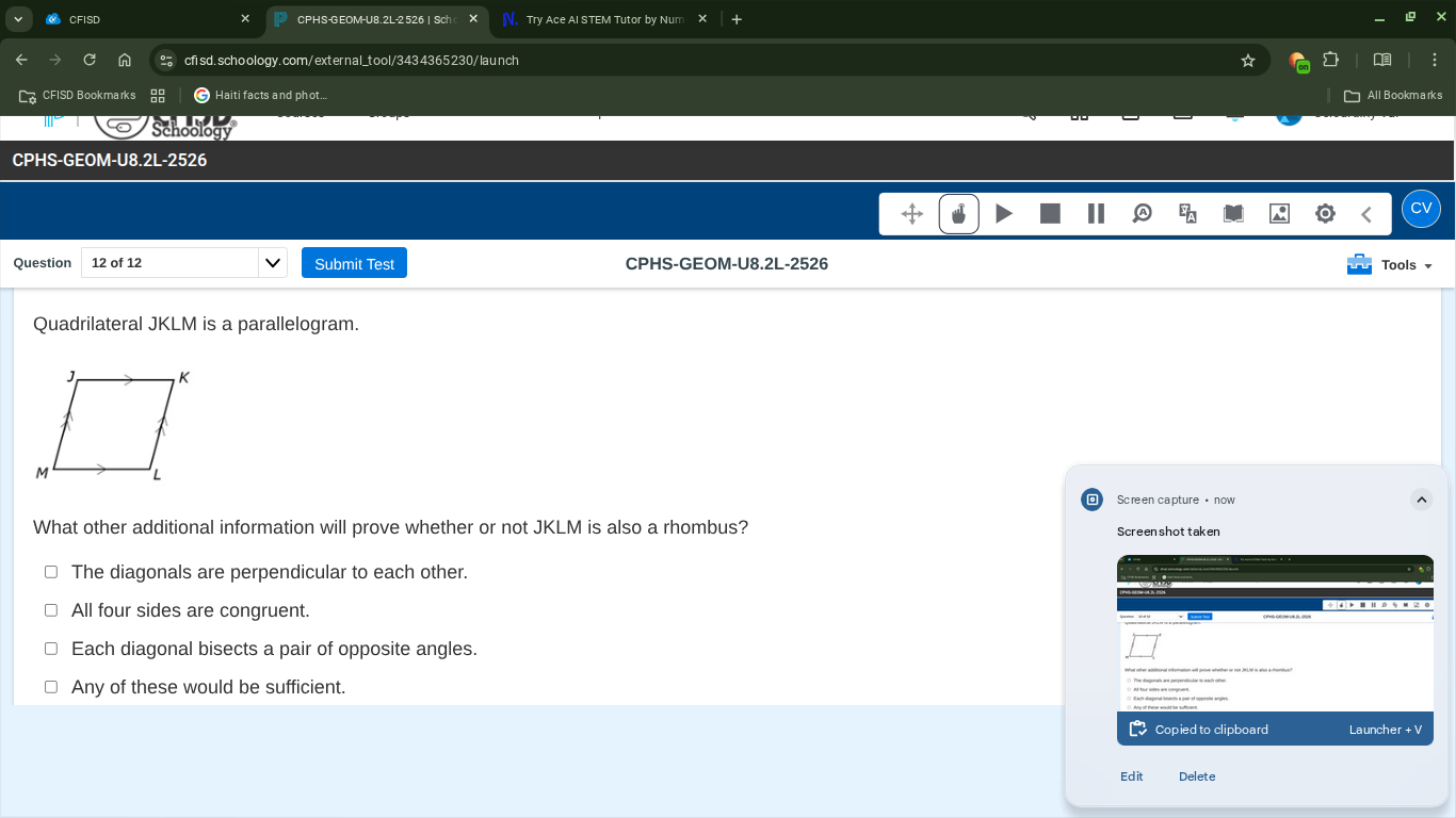 CFISD
CPHS-GEOM-U8.2L-2526 | Sch c
Try Ace AI STEM Tutor by Num
cfisd.schoology.com/externaltool/3434365230/launch
CFISD Bookmarks
?
Haiti facts and phot...
All Bookmarks
Schoology
CPHS-GEOM-U8.2L-2526
Question
12 of 12
Submit Test
CPHS-GEOM-U8.2L-2526
Tools

Quadrilateral JKLM is a parallelogram.

What other additional information will prove whether or not JKLM is also a rhombus?
? The diagonals are perpendicular to each other.
? All four sides are congruent.
? Each diagonal bisects a pair of opposite angles.
? Any of these would be sufficient.
Screen capture • now
Screenshot taken

    □

Alt tor whesere conpred. Apport here moderse callowe.

Copied to clipboard
Launcher + V
Edit
Delete