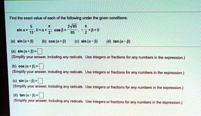 Find the exact value of each of the following under the given conditions:
sin ? = 5/13, 0 < ? < ?/2; cos ? = (2?85)/85, -?/2 < ? < 0
(a) sin (? + ?) (b) cos (? + ?) (c) sin (? - ?) (d) tan (? - ?)
(a) sin (? + ?) =
(Simplify your answer, including any radicals. Use integers or fractions for any numbers in the expression.)
(b) cos (? + ?) =
(Simplify your answer, including any radicals. Use integers or fractions for any numbers in the expression.)
(c) sin (? - ?) =
(Simplify your answer, including any radicals. Use integers or fractions for any numbers in the expression.)
(d) tan (? - ?) =
(Simplify your answer, including any radicals. Use integers or fractions for any numbers in the expression.)
