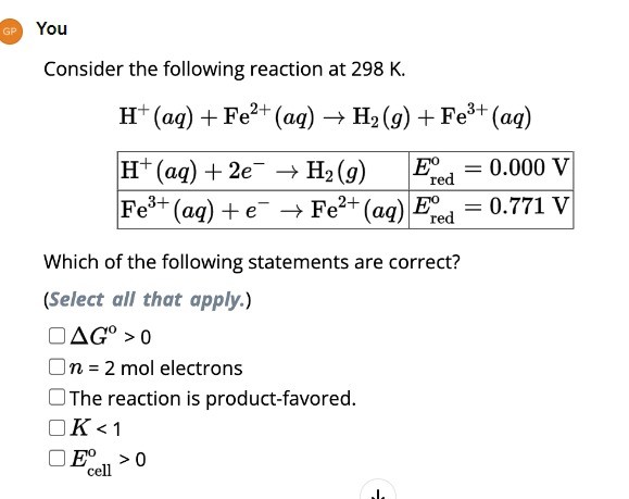 You
Consider the following reaction at 298  K.

    H^+(a q)+Fe^2+(a q) →H2(g)+Fe^3+(a q) 
        
            H^+(a q)+2 e^-→H2(g)     Ered ^o=0.000  V
            Fe^3+(a q)+e^-→Fe^2+(a q)     Ered ^o=0.771  V


Which of the following statements are correct?
(Select all that apply.)
Δ G^0>0
n=2 mol electrons
The reaction is product-favored.
K<1
Ecell ^∘>0