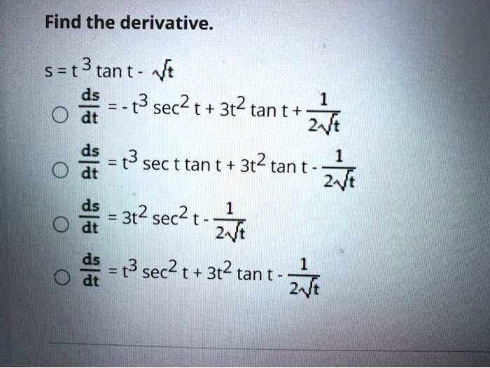 Find the derivative.
s = t^3 tan t - ?t
ds/dt = -t^3 sec^2 t + 3t^2 tan t + 1 / (2?t)
ds/dt = t^3 sec t tan t + 3t^2 tan t - 1 / (2?t)
ds/dt = 3t^2 sec^2 t - 1 / (2?t)
ds/dt = t^3 sec^2 t + 3t^2 tan t - 1 / (2?t)