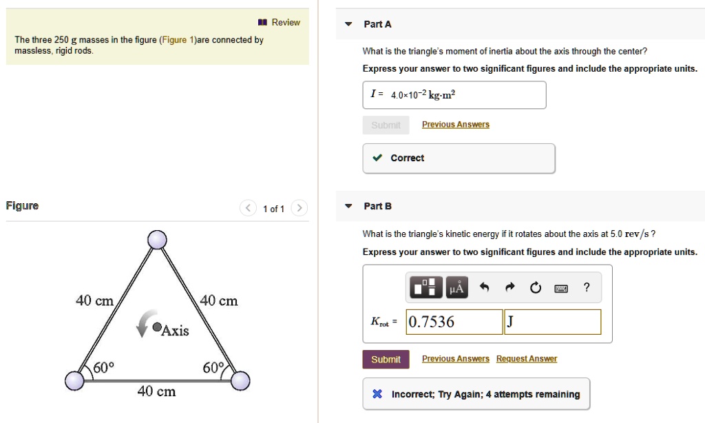 The three 250 g masses in the figure (Figure 1) are connected by massless, rigid rods.
Figure
40 cm
40 cm
40 cm
60   #176;
60   #176;
Axis
Part A
What is the triangle's moment of inertia about the axis through the center?
Express your answer to two significant figures and include the appropriate units.
I = 4.0    #215; 10   #8315;   #178; kg   #183;m   #178;
Correct
Part B
What is the triangle's kinetic energy if it rotates about the axis at 5.0 rev/s?
Express your answer to two significant figures and include the appropriate units.
Krot = 0.7536 J
Incorrect; Try Again; 4 attempts remaining