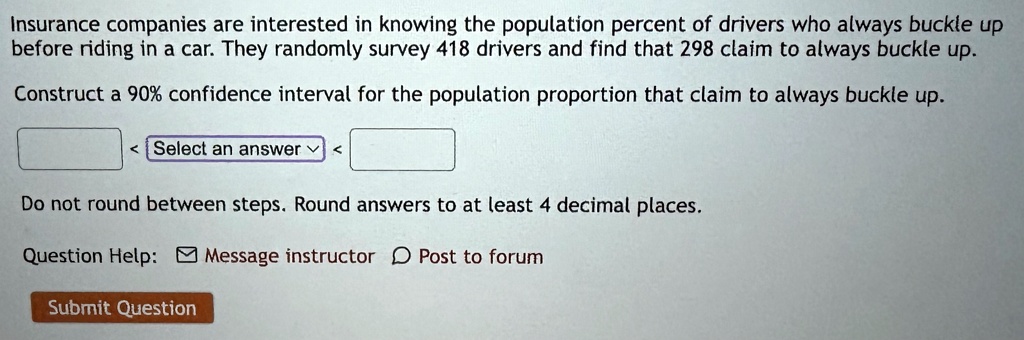 insurance companies are interested in knowing the population percent of drivers who always buckle up before riding in a car they randomly survey 418 drivers and find that 298 claim to always 44553