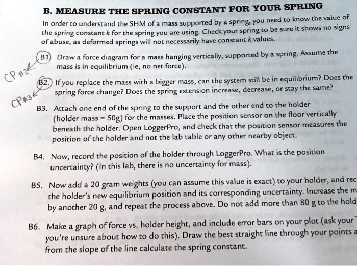 B. MEASURE THE SPRING CONSTANT FOR YOUR SPRING
In order to understand the SHM of a mass supported by a spring, you need to know the value of the spring constant k for the spring you are using. Check your spring to be sure it shows no signs of abuse, as deformed springs will not necessarily have constant k values.
B1. Draw a force diagram for a mass hanging vertically, supported by a spring. Assume the mass is in equilibrium (ie, no net force).
B2. If you replace the mass with a bigger mass, can the system still be in equilibrium? Does the spring force change? Does the spring extension increase, decrease, or stay the same?
B3. Attach one end of the spring to the support and the other end to the holder (holder mass = 50g) for the masses. Place the position sensor on the floor vertically beneath the holder. Open LoggerPro, and check that the position sensor measures the position of the holder and not the lab table or any other nearby object.
B4. Now, record the position of the holder through LoggerPro. What is the position uncertainty? (In this lab, there is no uncertainty for mass).
B5. Now add a 20 gram weights (you can assume this value is exact) to your holder, and rec the holder’s new equilibrium position and its corresponding uncertainty. Increase the m by another 20 g, and repeat the process above. Do not add more than 80 g to the hold
B6. Make a graph of force vs. holder height, and include error bars on your plot (ask your you’re unsure about how to do this). Draw the best straight line through your points a from the slope of the line calculate the spring constant.