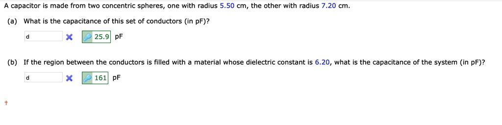 A capacitor is made from two concentric spheres, one with radius 5.50 cm, the other with radius 7.20 cm. (a) What is the capacitance of this set of conductors (in pF)? 25.9 pF (b) If the region between the conductors is filled with a material whose dielectric constant is 6.20, what is the capacitance of the system (in pF)? 161 pF