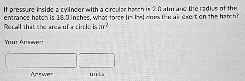 If pressure inside a cylinder with a circular hatch is 2.0 atm and the radius of the entrance hatch is 18.0 inches, what force (in lbs) does the air exert on the hatch?
Recall that the area of a circle is ??r²