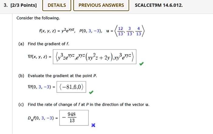 3. [2/3 Points]
DETAILS
PREVIOUS ANSWERS
SCALCET9M 14.6.012.
Consider the following.
f(x, y, z) = y^2e^xyz, P(0, 3, -3), u = < p m a t r i x >
(a) Find the gradient of f.
∇f(x, y, z) = < p m a t r i x >
(b) Evaluate the gradient at the point P.
∇f(0, 3, -3) = (-81, 6, 0)
(c) Find the rate of change of f at P in the direction of the vector u.
Duf(0, 3, -3) = -(948)/(13)