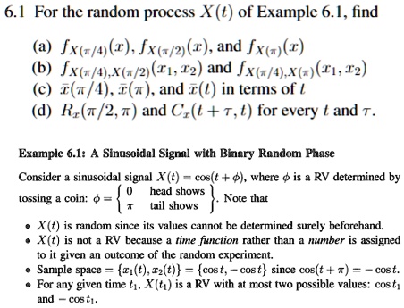 6.1 For the random process X(t) of Example 6.1, find
(a) fX(π/4)(x), fX(π/2)(x), and fX(x)
(b) fX(π/4), X(π/2)(x1, x2) and fX(π/4), X(π)(x1, x2)
(c) X̅(π/4), X̅(π), and X̅(t) in terms of t
(d) RX(π/2, π) and CX(t + τ, t) for every t and τ.
Example 6.1: A Sinusoidal Signal with Binary Random Phase
Consider a sinusoidal signal X(t) = cos(t + ϕ), where ϕ is a RV determined by
tossing a coin: ϕ =  0    head shows
π   tail shows. Note that
• X(t) is random since its values cannot be determined surely beforehand.
• X(t) is not a RV because a time function rather than a number is assigned
to it given an outcome of the random experiment.
• Sample space = {x1(t), x2(t)} = {cos t, -cos t} since cos(t + π) = -cos t.
• For any given time t1, X(t1) is a RV with at most two possible values: cos t1
and -cos t1.