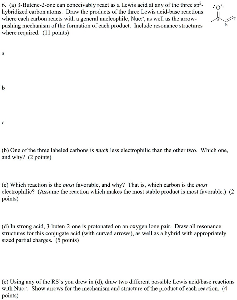 6. (a) 3-Butene-2-one can conceivably react as a Lewis acid at any of the three sp2-hybridized carbon atoms. Draw the products of the three Lewis acid-base reactions where each carbon reacts with a general nucleophile, Nuc:-, as well as the arrow-pushing mechanism of the formation of each product. Include resonance structures where required. (11 points)

a

b

c

(b) One of the three labeled carbons is much less electrophilic than the other two. Which one, and why? (2 points)

(c) Which reaction is the most favorable, and why? That is, which carbon is the most electrophilic? (Assume the reaction which makes the most stable product is most favorable.) (2 points)

(d) In strong acid, 3-buten-2-one is protonated on an oxygen lone pair. Draw all resonance structures for this conjugate acid (with curved arrows), as well as a hybrid with appropriately sized partial charges. (5 points)

(e) Using any of the RS’s you drew in (d), draw two different possible Lewis acid/base reactions with Nuc:-. Show arrows for the mechanism and structure of the product of each reaction. (4 points)