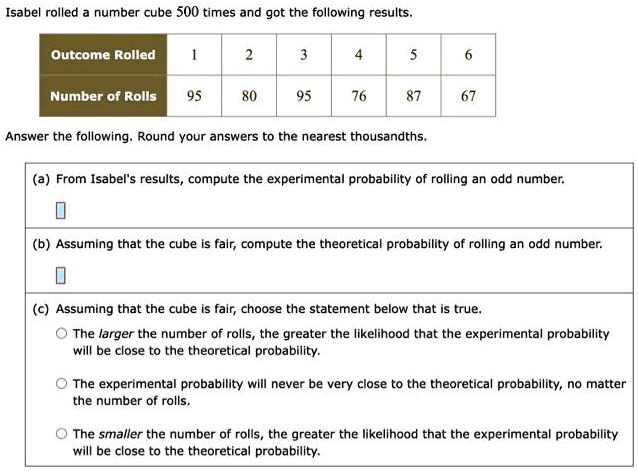 Isabel rolled a number cube 500 times and got the following results.
Outcome Rolled
1
2
3
4
5
6
Number of Rolls
95
80
95
76
87
67
Answer the following. Round your answers to the nearest thousandths.
(a) From Isabel's results, compute the experimental probability of rolling an odd number.
(b) Assuming that the cube is fair, compute the theoretical probability of rolling an odd number.
(c) Assuming that the cube is fair, choose the statement below that is true.
The larger the number of rolls, the greater the likelihood that the experimental probability
will be close to the theoretical probability.
The experimental probability will never be very close to the theoretical probability, no matter
the number of rolls.
The smaller the number of rolls, the greater the likelihood that the experimental probability
will be close to the theoretical probability.