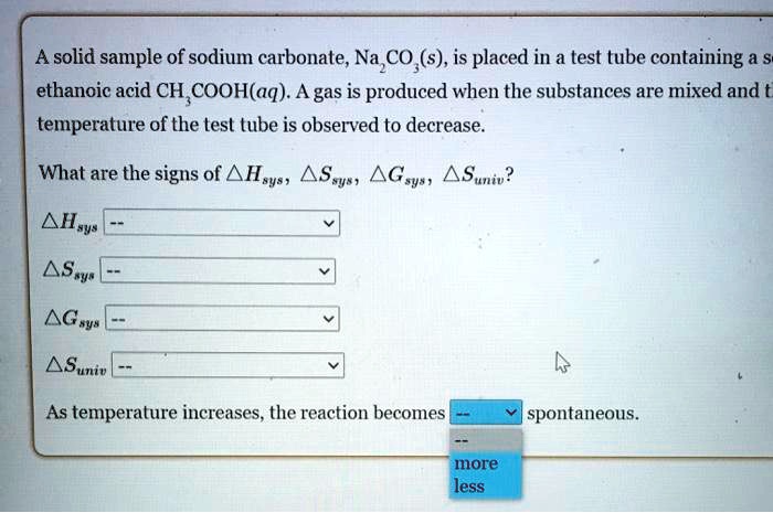 A solid sample of sodium carbonate, Na2CO3(s), is placed in a test tube containing a solution of ethanoic acid CH3COOH(aq). A gas is produced when the substances are mixed and the temperature of the test tube is observed to decrease. What are the signs of ?Hsys, ?Ssys, ?Gsys, ?Suniv? ?Hsys, ?Ssys, ?Gsys, ?Suniv. As temperature increases, the reaction becomes spontaneous.