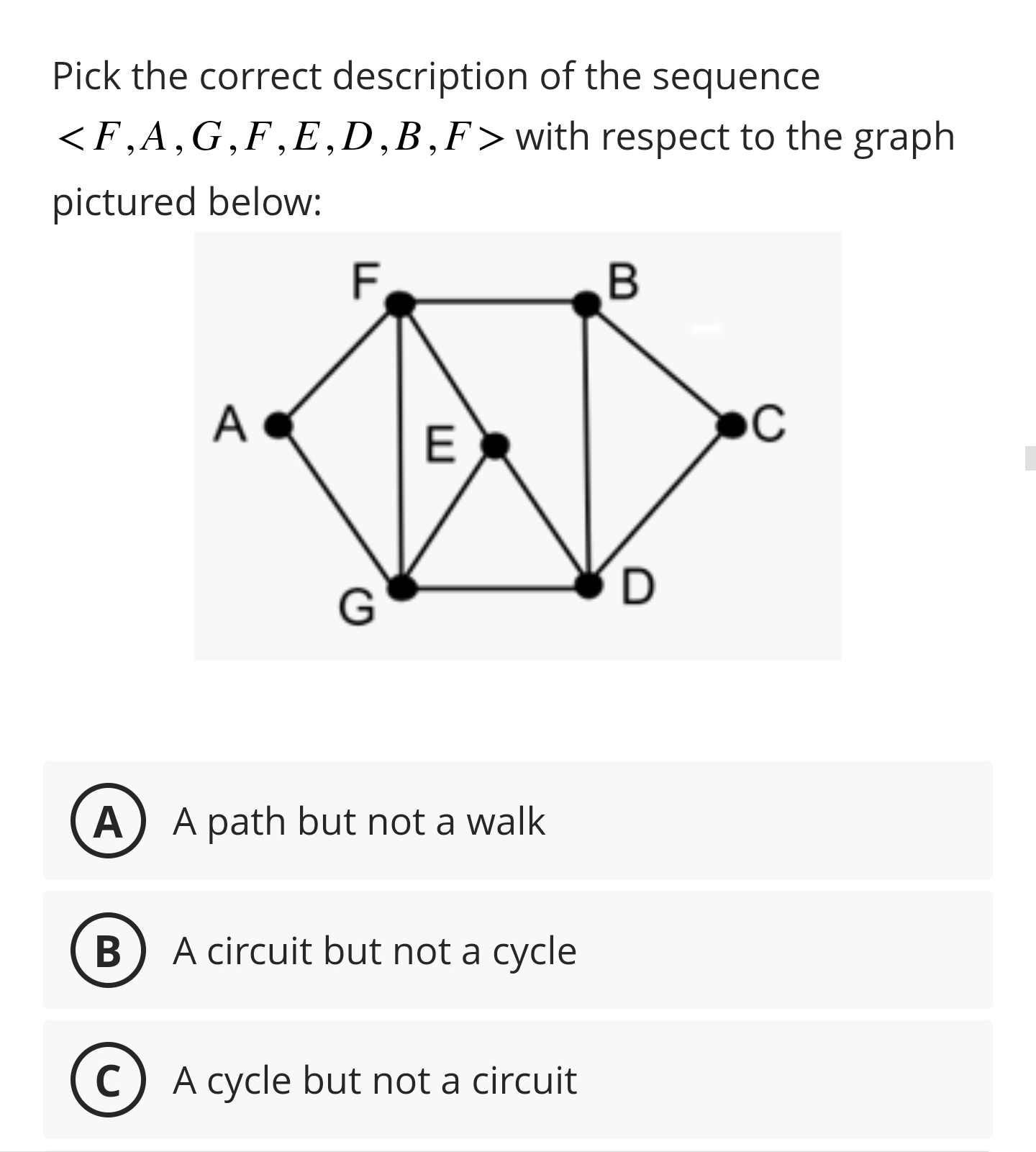 Pick the correct description of the sequence <F,A,G,F,E,D,B,F> with respect to the graph pictured below:
(A) A path but not a walk
(B) A circuit but not a cycle
(C) A cycle but not a circuit