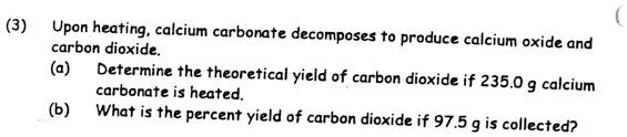 Upon heating, calcium carbonate decomposes to produce calcium oxide and carbon dioxide.
(a) Determine the theoretical yield of carbon dioxide if 235.0 g calcium carbonate is heated.
(b) What is the percent yield of carbon dioxide if 97.5 g is collected?