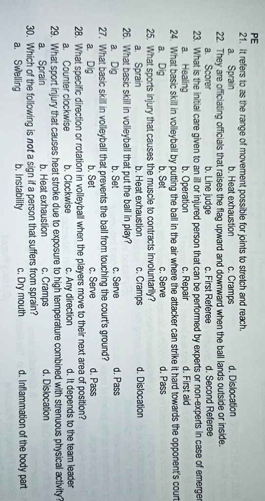 PE
21. It refers to as the range of movement possible for joints to stretch and reach.
a. Sprain b. Heat exhaustion c. Cramps d. Dislocation
22. They are officiating officials that raises the flag upward and downward when the ball lands outside or inside.
a. Scorer b. Line judge c. First Referee d. Second Referee
23. What is the initial care given to an ill or injured person that can be performed by experts or non-experts in case of emergency?
a. Healing b. Operation c. Repair d. First aid
24. What basic skill in volleyball by putting the ball in the air where the attacker can strike it hard towards the opponent's court?
a. Dig b. Set c. Serve d. Pass
25. What sports injury that causes the muscle to contracts involuntarily?
a. Sprain b. Heat exhaustion c. Cramps d. Dislocation
26. What basic skill in volleyball that put the ball in play?
a. Dig b. Set c. Serve d. Pass
27. What basic skill in volleyball that prevents the ball from touching the court's ground?
a. Dig b. Set c. Serve d. Pass
28. What specific direction or rotation in volleyball when the players move to their next area of position?
a. Counter clockwise b. Clockwise c. Any direction d. It depends to the team leader
29. What sport injury that causes heat stroke due to exposure to high temperature combined with strenuous physical activity?
a. Sprain b. Heat exhaustion c. Cramps d. Dislocation
30. Which of the following is not a sign if a person that suffers from sprain?
a. Swelling b. Instability c. Dry mouth d. Inflammation of the body part