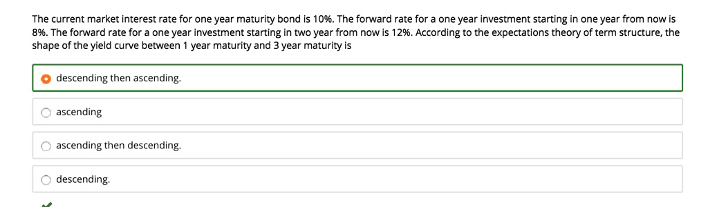 The current market interest rate for one year maturity bond is 10%. The forward rate for a one year investment starting in one year from now is 8%. The forward rate for a one year investment starting in two year from now is 12%. According to the expectations theory of term structure, the shape of the yield curve between 1 year maturity and 3 year maturity is

descending then ascending.
ascending
ascending then descending.
descending.