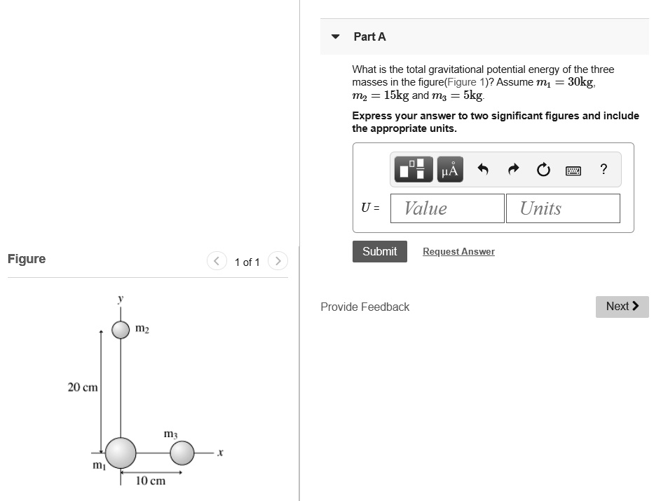 Part A
What is the total gravitational potential energy of the three
masses in the figure(Figure 1)? Assume m1 = 30kg,
m2 = 15kg and m3 = 5kg.
Express your answer to two significant figures and include
the appropriate units.
U = Value Units
Submit Request Answer
Figure
y
m2
20 cm
m3
x
m1
10 cm