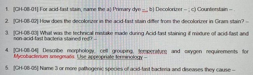1. [CH-08-01] For acid-fast stain, name the a) Primary dye –; b) Decolorizer –; c) Counterstain –.
2. [CH-08-02] How does the decolorizer in the acid-fast stain differ from the decolorizer in Gram stain? –
3. [CH-08-03] What was the technical mistake made during Acid-fast staining if mixture of acid-fast and non-acid-fast bacteria stained red? –
4. [CH-08-04] Describe morphology, cell grouping, temperature and oxygen requirements for Mycobacterium smegmatis. Use appropriate terminology –
5. [CH-08-05] Name 3 or more pathogenic species of acid-fast bacteria and diseases they cause –