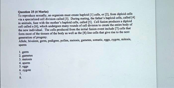 To reproduce sexually, an organism must create haploid [1] cells, or [2], from diploid cells
via a specialized cell division called [3]. During mating, the father's haploid cells, called [4]
in animals, fuse with the mother's haploid cells, called [5]. Cell fusion produces a diploid
cell called a [6], which undergoes many rounds of cell division to create the entire body of
the new individual. The cells produced from the initial fusion event include [7] cells that
form most of the tissues of the body as well as the [8]-line cells that give rise to the next
generation of progeny.
Allele, bivalent, germ, pedigree, pollen, meiosis, gametes, somatic, eggs, zygote, mitosis,
sperm
1. germ
2. gametes
3. meiosis
4. sperm
5. eggs
6. zygote
7.
8.