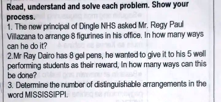 Read, understand and solve each problem. Show your
process.
1. The new principal of Dingle NHS asked Mr. Regy Paul
Villazana to arrange 8 figurines in his office. In how many ways
can he do it?
2. Mr Ray Dairo has 8 gel pens, he wanted to give it to his 5 well
performing students as their reward, In how many ways can this
be done?
3. Determine the number of distinguishable arrangements in the
word MISSISSIPPI.