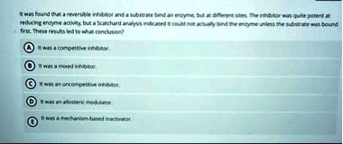it was found that a reveryble inhibitor and a substate bind an encyme but ac different sites the inhibitor was quite potent at reducing ensyme activity but a scatchard analysis indicated it  18387