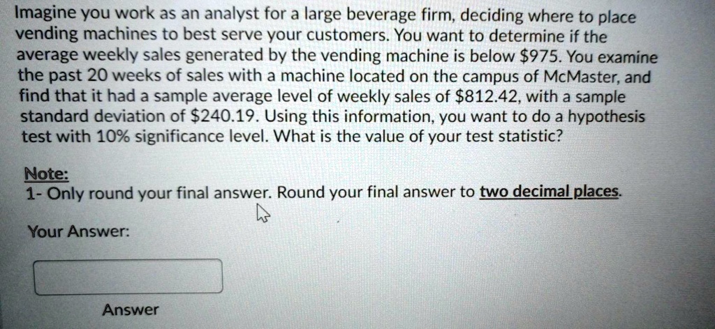 Imagine you work as an analyst for a large beverage firm, deciding where to place vending machines to best serve your customers. You want to determine if the average weekly sales generated by the vending machine is below 975. You examine the past 20 weeks of sales with a machine located on the campus of McMaster, and find that it had a sample average level of weekly sales of812.42, with a sample standard deviation of 240.19. Using this information, you want to do a hypothesis test with 10% significance level. What is the value of your test statistic?

Note:
1- Only round your final answer. Round your final answer to two decimal places.