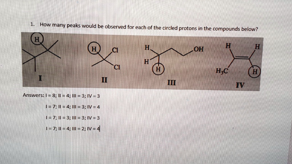 1. How many peaks would be observed for each of the circled protons in the compounds below?
I
II
III
IV
Answers: I = 8; II = 4; III = 3; IV = 3
I = 7; II = 4; III = 3; IV = 4
I = 7; II = 3; III = 3; IV = 3
I = 7; II = 4; III = 2; IV = 4