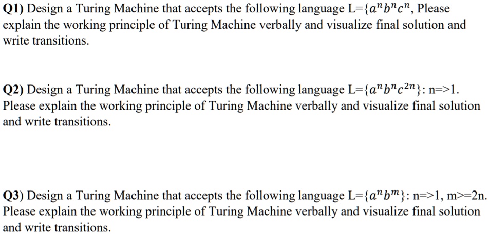 SOLVED: Thanks for the help. Q1) Design a Turing Machine that accepts the  following language L = a^nb^nc^n. Please explain the working principle of  the Turing Machine verbally, visualize the final solution