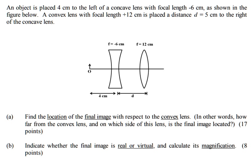 An object is placed 4 cm to the left of a concave lens with focal length -6 cm, as shown in the figure below. A convex lens with focal length +12 cm is placed a distance d = 5 cm to the right of the concave lens. f = -6 cm f = 12 cm O 4 cm d (a) Find the location of the final image with respect to the convex lens. (In other words, how far from the convex lens, and on which side of this lens, is the final image located?) (17 points) (b) Indicate whether the final image is real or virtual, and calculate its magnification. (8 points)