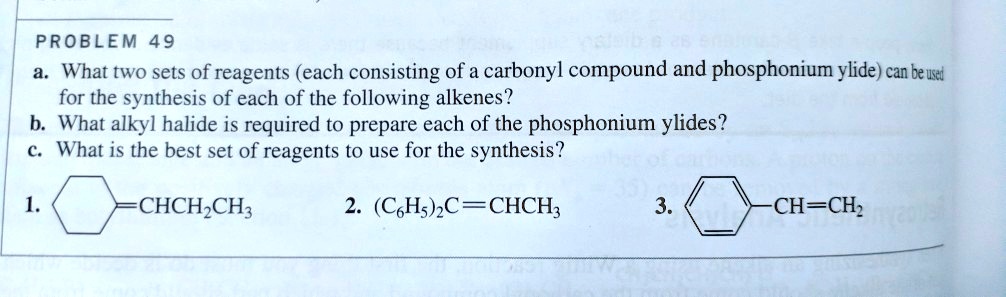 PROBLEM 49
a. What two sets of reagents (each consisting of a carbonyl compound and phosphonium ylide) can be used for the synthesis of each of the following alkenes?
b. What alkyl halide is required to prepare each of the phosphonium ylides?
c. What is the best set of reagents to use for the synthesis?

1. [Cyclohexane ring]=CHCH2CH3
2. (C6H5)2C=CHCH3
3. [Phenyl ring]-CH=CH2