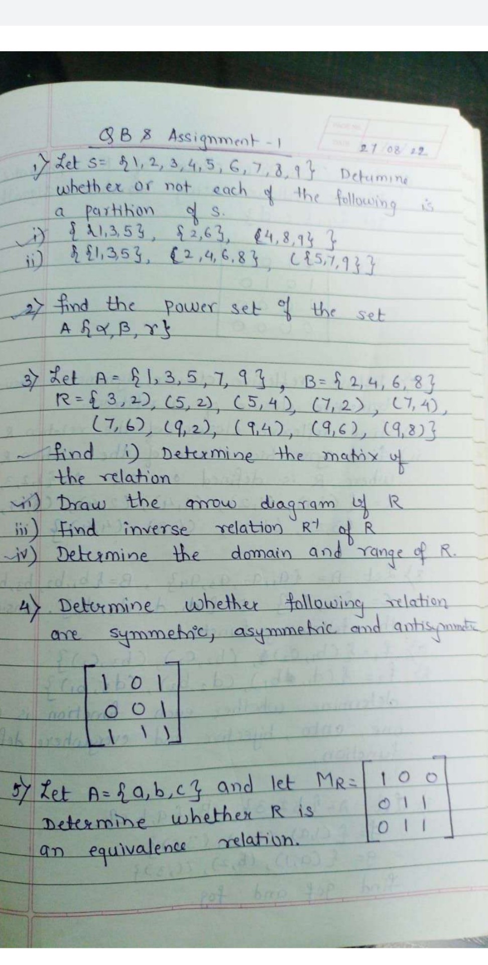 1) Let s={1,2,3,4,5,6,7,8,9} Detumine whethex or not each of the following is a partition of S.
i) {21,3,5},{2,6},{4,8,9}}
ii) {{1,3,5},{2,4,6,8},({5,7,9}}
2) find the power set of the set A{α, β, γ}
3) Let A={1,3,5,7,9}, B={2,4,6,8} R={3,2),(5,2),(5,4),(7,2),(7,4), (7,6),(9,2),(9,4),(9,6),(9,8)}
find i) Determine the matrix of the relation
ii) Draw the anow diagram of R
iii) Find inverse relation R^-1 of R
iv) Determine the domain and range of R.
4) Determine whether following relation are symmetric, asymmetric and antisymmattic

    [
        1     0     1 
        
        0     0     1 
        
        1     1     1
    ]

5) Let A={a, b, c} and let MR=[
    1     0     0 
     0     1     1 
     0     1     1
] Determine whether R is an equivalence relation.