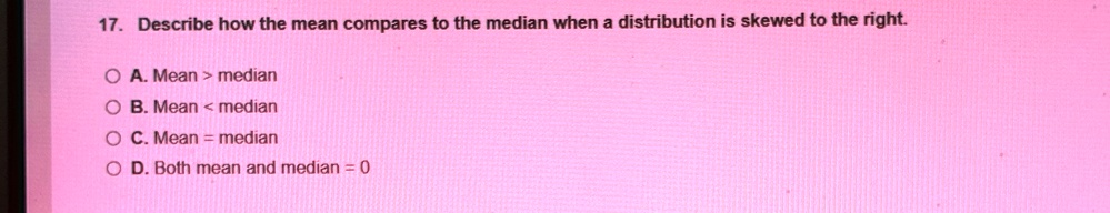 17. Describe how the mean compares to the median when a distribution is skewed to the right.
A. Mean > median
B. Mean < median
C. Mean = median
D. Both mean and median = 0