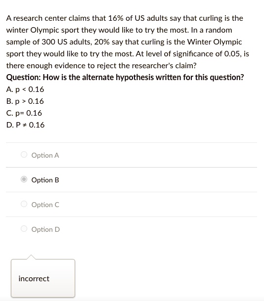 A research center claims that 16% of US adults say that curling is the winter Olympic sport they would like to try the most. In a random sample of 300 US adults, 20% say that curling is the Winter Olympic sport they would like to try the most. At level of significance of 0.05, is there enough evidence to reject the researcher's claim?
Question: How is the alternate hypothesis written for this question?
A. p < 0.16
B. p > 0.16
C. p = 0.16
D. p ≠ 0.16
Option A
Option B
Option C
Option D
incorrect