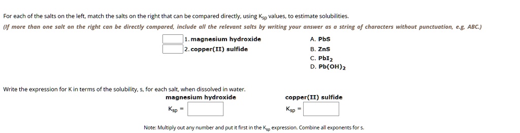 For each of the salts on the left, match the salts on the right that can be compared directly, using Ksp values, to estimate solubilities.
(If more than one salt on the right can be directly compared, include all the relevant salts by writing your answer as a string of characters without punctuation, e.g, ABC.)
1. magnesium hydroxide
2. copper(II) sulfide
A. PbS
B. ZnS
C. PbI2
D. Pb(OH)2
Write the expression for K in terms of the solubility, s, for each salt, when dissolved in water.
magnesium hydroxide
Ksp = 
copper(II) sulfide
Ksp = 
Note: Multiply out any number and put it first in the Ksp expression. Combine all exponents for s.