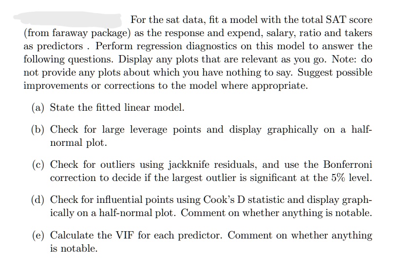 For the sat data, fit a model with the total SAT score
(from faraway package) as the response and expend, salary, ratio and takers
as predictors. Perform regression diagnostics on this model to answer the
following questions. Display any plots that are relevant as you go. Note: do
not provide any plots about which you have nothing to say. Suggest possible
improvements or corrections to the model where appropriate.
(a) State the fitted linear model.
(b) Check for large leverage points and display graphically on a half-
normal plot.
(c) Check for outliers using jackknife residuals, and use the Bonferroni
correction to decide if the largest outlier is significant at the 5% level.
(d) Check for influential points using Cook's D statistic and display graph-
ically on a half-normal plot. Comment on whether anything is notable.
(e) Calculate the VIF for each predictor. Comment on whether anything
is notable.