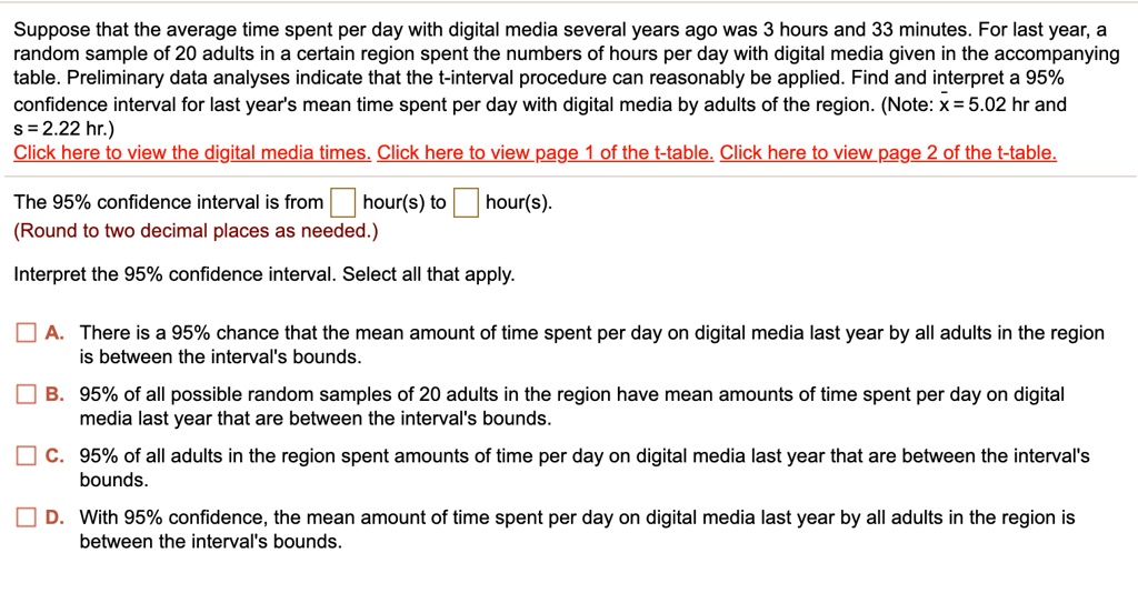 Suppose that the average time spent per day with digital media several years ago was 3 hours and 33 minutes. For last year, a random sample of 20 adults in a certain region spent the numbers of hours per day with digital media given in the accompanying table. Preliminary data analyses indicate that the t-interval procedure can reasonably be applied. Find and interpret a 95% confidence interval for last year's mean time spent per day with digital media by adults of the region. (Note: x? = 5.02 hr and s = 2.22 hr.)
Click here to view the digital media times. Click here to view page 1 of the t-table. Click here to view page 2 of the t-table.
The 95% confidence interval is from ? ? hour(s) to ? ? hour(s).
(Round to two decimal places as needed.)
Interpret the 95% confidence interval. Select all that apply.
? A. There is a 95% chance that the mean amount of time spent per day on digital media last year by all adults in the region is between the interval's bounds.
? B. 95% of all possible random samples of 20 adults in the region have mean amounts of time spent per day on digital media last year that are between the interval's bounds.
? C. 95% of all adults in the region spent amounts of time per day on digital media last year that are between the interval's bounds.
? D. With 95% confidence, the mean amount of time spent per day on digital media last year by all adults in the region is between the interval's bounds.