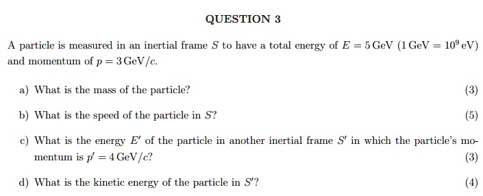 QUESTION 3

A particle is measured in an inertial frame S to have a total energy of E = 5 GeV (1 GeV = 10^9 eV) and momentum of p = 3 GeV/c.

a) What is the mass of the particle?
b) What is the speed of the particle in S?
c) What is the energy E' of the particle in another inertial frame S' in which the particle's momentum is p' = 4 GeV/c?
d) What is the kinetic energy of the particle in S'?